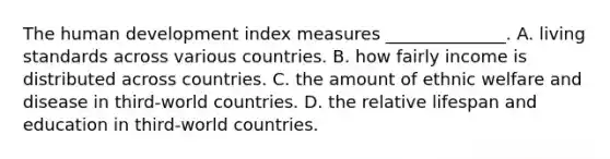 The human development index measures ______________. A. living standards across various countries. B. how fairly income is distributed across countries. C. the amount of ethnic welfare and disease in third-world countries. D. the relative lifespan and education in third-world countries.