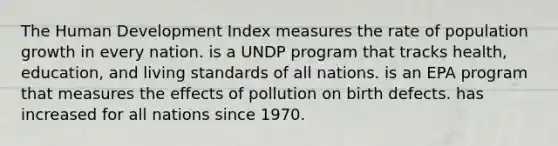 The Human Development Index measures the rate of population growth in every nation. is a UNDP program that tracks health, education, and living standards of all nations. is an EPA program that measures the effects of pollution on birth defects. has increased for all nations since 1970.