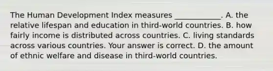 The Human Development Index measures​ ____________. A. the relative lifespan and education in​ third-world countries. B. how fairly income is distributed across countries. C. living standards across various countries. Your answer is correct. D. the amount of ethnic welfare and disease in​ third-world countries.