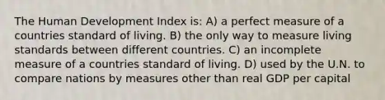 The Human Development Index is: A) a perfect measure of a countries standard of living. B) the only way to measure living standards between different countries. C) an incomplete measure of a countries standard of living. D) used by the U.N. to compare nations by measures other than real GDP per capital