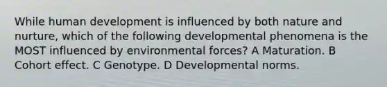 While human development is influenced by both nature and nurture, which of the following developmental phenomena is the MOST influenced by environmental forces? A Maturation. B Cohort effect. C Genotype. D Developmental norms.