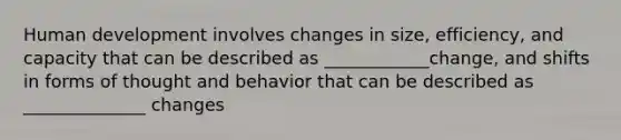 Human development involves changes in size, efficiency, and capacity that can be described as ____________change, and shifts in forms of thought and behavior that can be described as ______________ changes