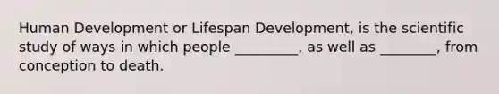 Human Development or Lifespan Development, is the scientific study of ways in which people _________, as well as ________, from conception to death.