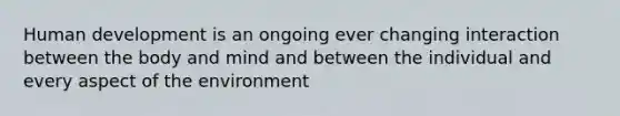 Human development is an ongoing ever changing interaction between the body and mind and between the individual and every aspect of the environment