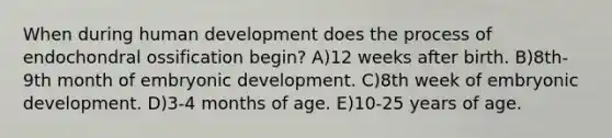 When during human development does the process of endochondral ossification begin? A)12 weeks after birth. B)8th-9th month of embryonic development. C)8th week of embryonic development. D)3-4 months of age. E)10-25 years of age.