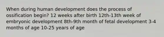 When during human development does the process of ossification begin? 12 weeks after birth 12th-13th week of embryonic development 8th-9th month of fetal development 3-4 months of age 10-25 years of age