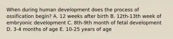 When during human development does the process of ossification begin? A. 12 weeks after birth B. 12th-13th week of embryonic development C. 8th-9th month of fetal development D. 3-4 months of age E. 10-25 years of age