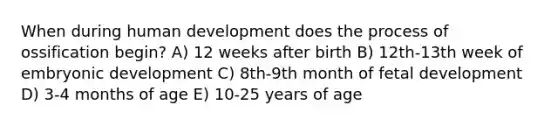 When during human development does the process of ossification begin? A) 12 weeks after birth B) 12th-13th week of embryonic development C) 8th-9th month of fetal development D) 3-4 months of age E) 10-25 years of age