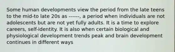 Some human developments view the period from the late teens to the mid-to late 20s as ------, a period when individuals are not adolescents but are not yet fully adults. It is a time to explore careers, self-identity. It is also when certain biological and physiological development trends peak and brain development continues in different ways