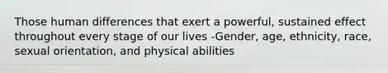 Those human differences that exert a powerful, sustained effect throughout every stage of our lives -Gender, age, ethnicity, race, sexual orientation, and physical abilities