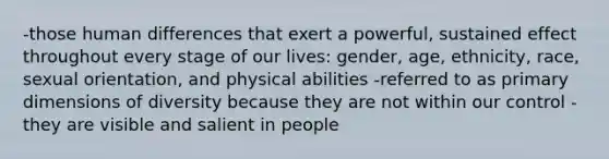 -those human differences that exert a powerful, sustained effect throughout every stage of our lives: gender, age, ethnicity, race, sexual orientation, and physical abilities -referred to as primary dimensions of diversity because they are not within our control -they are visible and salient in people