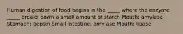 Human digestion of food begins in the _____ where the enzyme _____ breaks down a small amount of starch Mouth; amylase Stomach; pepsin Small intestine; amylase Mouth; lipase