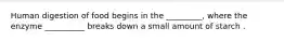 Human digestion of food begins in the _________, where the enzyme __________ breaks down a small amount of starch .