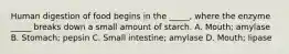 Human digestion of food begins in the _____, where the enzyme _____ breaks down a small amount of starch. A. Mouth; amylase B. Stomach; pepsin C. Small intestine; amylase D. Mouth; lipase