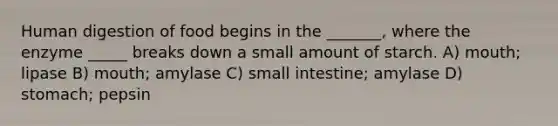 Human digestion of food begins in the _______, where the enzyme _____ breaks down a small amount of starch. A) mouth; lipase B) mouth; amylase C) small intestine; amylase D) stomach; pepsin