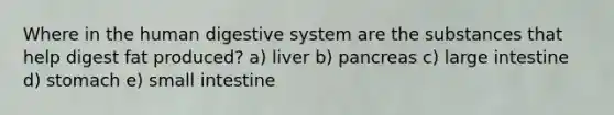 Where in the human digestive system are the substances that help digest fat produced? a) liver b) pancreas c) large intestine d) stomach e) small intestine