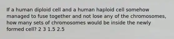 If a human diploid cell and a human haploid cell somehow managed to fuse together and not lose any of the chromosomes, how many sets of chromosomes would be inside the newly formed cell? 2 3 1.5 2.5