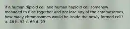 if a human diploid cell and human haploid cell somehow managed to fuse together and not lose any of the chromosomes, how many chromosomes would be inside the newly formed cell? a. 46 b. 92 c. 69 d. 23