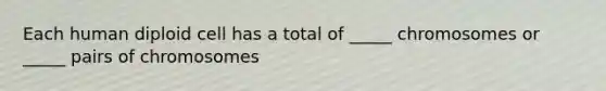 Each human diploid cell has a total of _____ chromosomes or _____ pairs of chromosomes