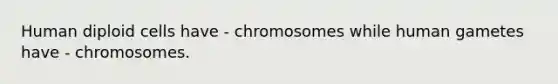 Human diploid cells have - chromosomes while human gametes have - chromosomes.