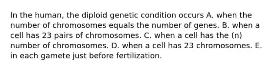 In the human, the diploid genetic condition occurs A. when the number of chromosomes equals the number of genes. B. when a cell has 23 pairs of chromosomes. C. when a cell has the (n) number of chromosomes. D. when a cell has 23 chromosomes. E. in each gamete just before fertilization.