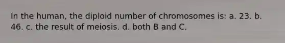 In the human, the diploid number of chromosomes is: a. 23. b. 46. c. the result of meiosis. d. both B and C.