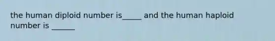 the human diploid number is_____ and the human haploid number is ______