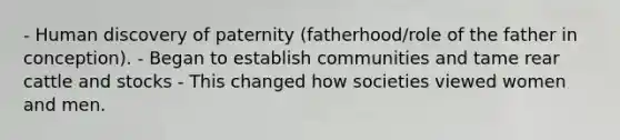 - Human discovery of paternity (fatherhood/role of the father in conception). - Began to establish communities and tame rear cattle and stocks - This changed how societies viewed women and men.