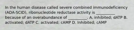 In the human disease called severe combined immunodeficiency (ADA-SCID), ribonucleotide reductase activity is __________ because of an overabundance of __________. A. inhibited; dATP B. activated; dATP C. activated; cAMP D. Inhibited; cAMP