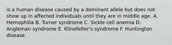 is a human disease caused by a dominant allele but does not show up in affected individuals until they are in middle age. A. Hemophilia B. Turner syndrome C. Sickle cell anemia D. Angleman syndrome E. Klinefelter's syndrome F. Huntington disease