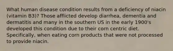 What human disease condition results from a deficiency of niacin (vitamin B3)? Those afflicted develop diarrhea, dementia and dermatitis and many in the southern US in the early 1900's developed this condition due to their corn centric diet. Specifically, when eating corn products that were not processed to provide niacin.