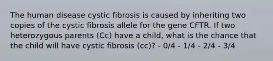 The human disease cystic fibrosis is caused by inheriting two copies of the cystic fibrosis allele for the gene CFTR. If two heterozygous parents (Cc) have a child, what is the chance that the child will have cystic fibrosis (cc)? - 0/4 - 1/4 - 2/4 - 3/4