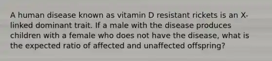 A human disease known as vitamin D resistant rickets is an X-linked dominant trait. If a male with the disease produces children with a female who does not have the disease, what is the expected ratio of affected and unaffected offspring?