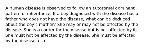 A human disease is observed to follow an autosomal dominant pattern of inheritance. If a boy diagnosed with the disease has a father who does not have the disease, what can be deduced about the boy's mother? She may or may not be affected by the disease. She is a carrier for the disease but is not affected by it. She must not be affected by the disease. She must be affected by the disease also.