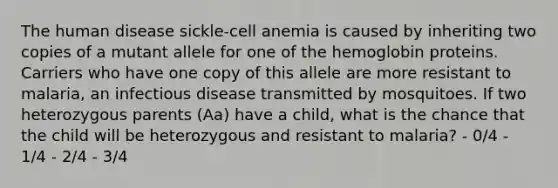 The human disease sickle-cell anemia is caused by inheriting two copies of a mutant allele for one of the hemoglobin proteins. Carriers who have one copy of this allele are more resistant to malaria, an infectious disease transmitted by mosquitoes. If two heterozygous parents (Aa) have a child, what is the chance that the child will be heterozygous and resistant to malaria? - 0/4 - 1/4 - 2/4 - 3/4