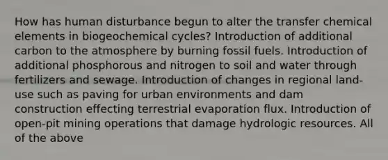 How has human disturbance begun to alter the transfer chemical elements in biogeochemical cycles? Introduction of additional carbon to the atmosphere by burning fossil fuels. Introduction of additional phosphorous and nitrogen to soil and water through fertilizers and sewage. Introduction of changes in regional land-use such as paving for urban environments and dam construction effecting terrestrial evaporation flux. Introduction of open-pit mining operations that damage hydrologic resources. All of the above