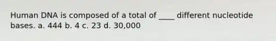 Human DNA is composed of a total of ____ different nucleotide bases. a. 444 b. 4 c. 23 d. 30,000