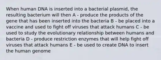 When human DNA is inserted into a bacterial plasmid, the resulting bacterium will then A - produce the products of the gene that has been inserted into the bacteria B - be placed into a vaccine and used to fight off viruses that attack humans C - be used to study the evolutionary relationship between humans and bacteria D - produce restriction enzymes that will help fight off viruses that attack humans E - be used to create DNA to insert the <a href='https://www.questionai.com/knowledge/kaQqK73QV8-human-genome' class='anchor-knowledge'>human genome</a>