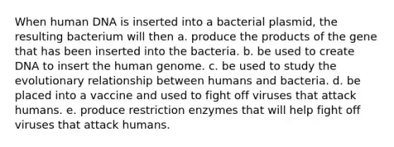 When human DNA is inserted into a bacterial plasmid, the resulting bacterium will then a. produce the products of the gene that has been inserted into the bacteria. b. be used to create DNA to insert the human genome. c. be used to study the evolutionary relationship between humans and bacteria. d. be placed into a vaccine and used to fight off viruses that attack humans. e. produce restriction enzymes that will help fight off viruses that attack humans.