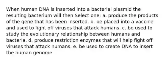 When human DNA is inserted into a bacterial plasmid the resulting bacterium will then Select one: a. produce the products of the gene that has been inserted. b. be placed into a vaccine and used to fight off viruses that attack humans. c. be used to study the evolutionary relationship between humans and bacteria. d. produce restriction enzymes that will help fight off viruses that attack humans. e. be used to create DNA to insert the human genome.