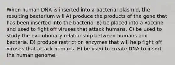 When human DNA is inserted into a bacterial plasmid, the resulting bacterium will A) produce the products of the gene that has been inserted into the bacteria. B) be placed into a vaccine and used to fight off viruses that attack humans. C) be used to study the evolutionary relationship between humans and bacteria. D) produce restriction enzymes that will help fight off viruses that attack humans. E) be used to create DNA to insert the human genome.