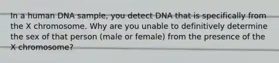 In a human DNA sample, you detect DNA that is specifically from the X chromosome. Why are you unable to definitively determine the sex of that person (male or female) from the presence of the X chromosome?