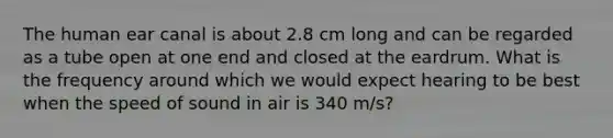 The human ear canal is about 2.8 cm long and can be regarded as a tube open at one end and closed at the eardrum. What is the frequency around which we would expect hearing to be best when the speed of sound in air is 340 m/s?