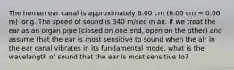 The human ear canal is approximately 6.00 cm (6.00 cm = 0.06 m) long. The speed of sound is 340 m/sec in air. If we treat the ear as an organ pipe (closed on one end, open on the other) and assume that the ear is most sensitive to sound when the air in the ear canal vibrates in its fundamental mode, what is the wavelength of sound that the ear is most sensitive to?