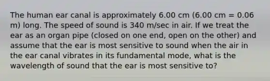 The human ear canal is approximately 6.00 cm (6.00 cm = 0.06 m) long. The speed of sound is 340 m/sec in air. If we treat the ear as an organ pipe (closed on one end, open on the other) and assume that the ear is most sensitive to sound when the air in the ear canal vibrates in its fundamental mode, what is the wavelength of sound that the ear is most sensitive to?