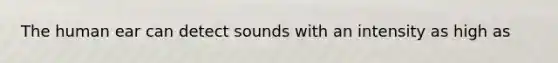 The human ear can detect sounds with an intensity as high as