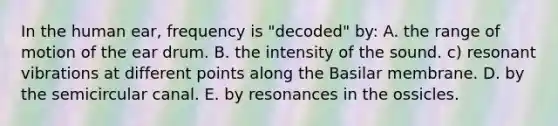 In the human ear, frequency is "decoded" by: A. the range of motion of the ear drum. B. the intensity of the sound. c) resonant vibrations at different points along the Basilar membrane. D. by the semicircular canal. E. by resonances in the ossicles.