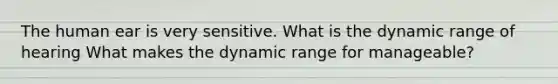 The human ear is very sensitive. What is the dynamic range of hearing What makes the dynamic range for manageable?