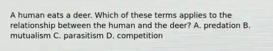 A human eats a deer. Which of these terms applies to the relationship between the human and the deer? A. predation B. mutualism C. parasitism D. competition