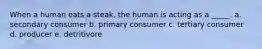 When a human eats a steak, the human is acting as a _____. a. secondary consumer b. primary consumer c. tertiary consumer d. producer e. detritivore